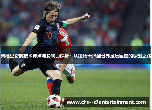 莫德里奇的技术特点与影响力探析：从控场大师到世界足坛巨星的崛起之路