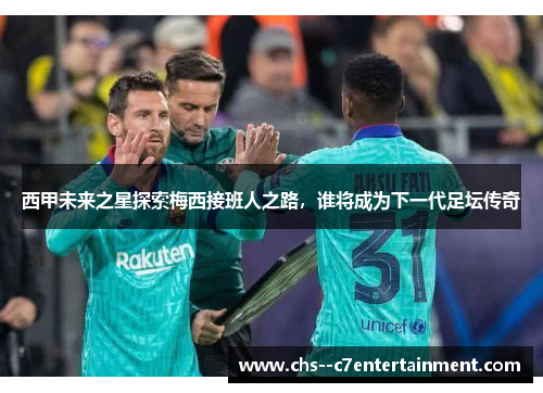 西甲未来之星探索梅西接班人之路，谁将成为下一代足坛传奇