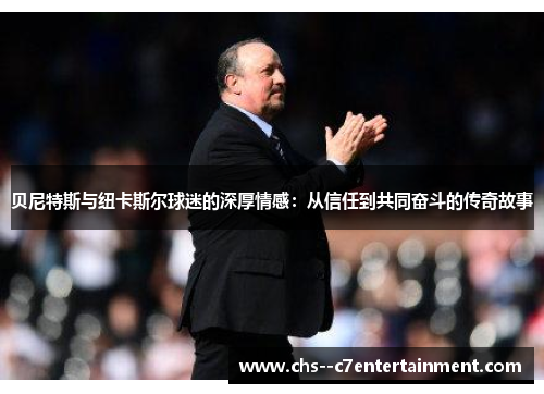 贝尼特斯与纽卡斯尔球迷的深厚情感:从信任到共同奋斗的传奇故事 贝尼特斯与纽卡斯尔球迷的深厚情感:从信任到共同奋斗的传奇故事