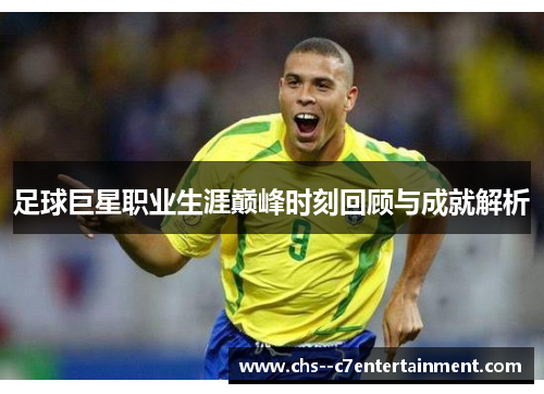 足球巨星职业生涯巅峰时刻回顾与成就解析 足球巨星职业生涯巅峰时刻回顾与成就解析