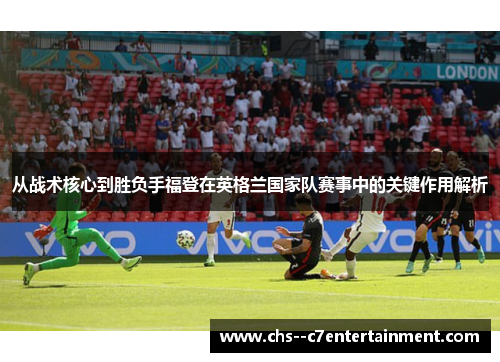 从战术核心到胜负手福登在英格兰国家队赛事中的关键作用解析