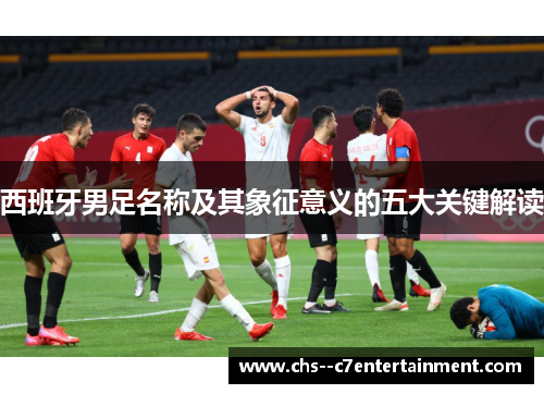 西班牙男足名称及其象征意义的五大关键解读 西班牙男足名称及其象征意义的五大关键解读