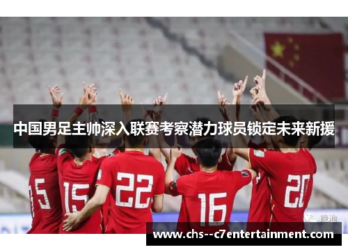中国男足主帅深入联赛考察潜力球员锁定未来新援 中国男足主帅深入联赛考察潜力球员锁定未来新援
