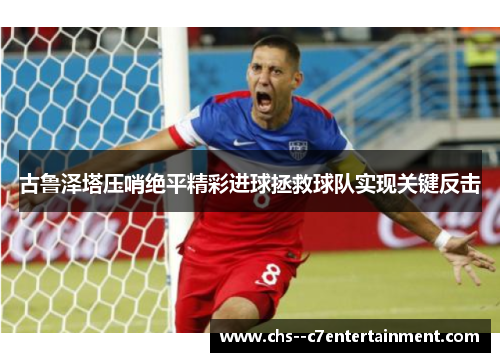 古鲁泽塔压哨绝平精彩进球拯救球队实现关键反击 古鲁泽塔压哨绝平精彩进球拯救球队实现关键反击