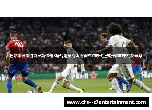 巴尔韦德接过克罗斯传奇8号战袍皇马中场新领袖时代正式开启伯纳乌新篇章 巴尔韦德接过克罗斯传奇8号战袍皇马中场新领袖时代正式开启伯纳乌新篇章