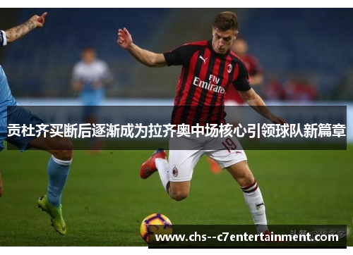 贡杜齐买断后逐渐成为拉齐奥中场核心引领球队新篇章 贡杜齐买断后逐渐成为拉齐奥中场核心引领球队新篇章
