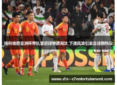 扬科维奇亚洲杯带队零进球惨遭淘汰 下课风波引发足球圈热议