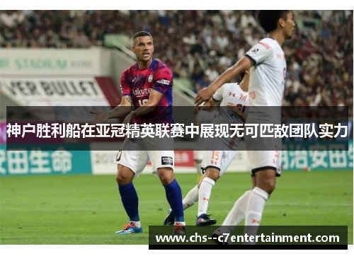 神户胜利船在亚冠精英联赛中展现无可匹敌团队实力 神户胜利船在亚冠精英联赛中展现无可匹敌团队实力