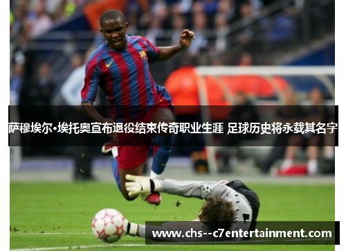 萨穆埃尔·埃托奥宣布退役结束传奇职业生涯 足球历史将永载其名字 萨穆埃尔·埃托奥宣布退役结束传奇职业生涯 足球历史将永载其名字